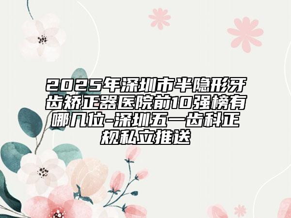 2025年深圳市半隱形牙齒矯正器醫(yī)院前10強榜有哪幾位-深圳五一齒科正規(guī)私立推送