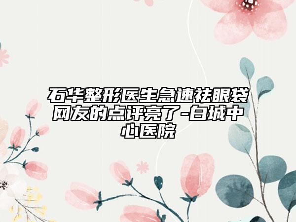 石華整形醫(yī)生急速祛眼袋網(wǎng)友的點(diǎn)評(píng)亮了-白城中心醫(yī)院