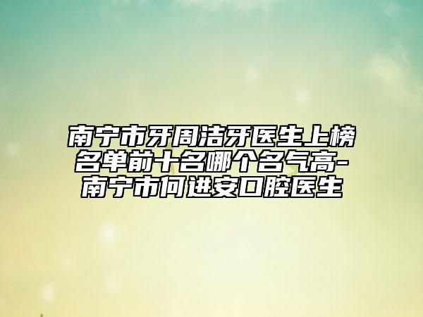南寧市牙周潔牙醫(yī)生上榜名單前十名哪個名氣高-南寧市何進安口腔醫(yī)生