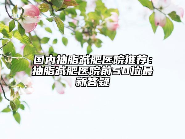 國內(nèi)抽脂減肥醫(yī)院推薦：抽脂減肥醫(yī)院前50位最新答疑