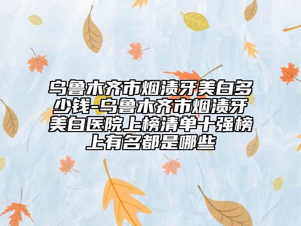 烏魯木齊市煙漬牙美白多少錢-烏魯木齊市煙漬牙美白醫(yī)院上榜清單十強(qiáng)榜上有名都是哪些