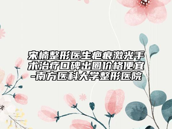 宋楠整形醫(yī)生疤痕激光手術(shù)治療口碑出圈價(jià)格便宜-南方醫(yī)科大學(xué)整形醫(yī)院