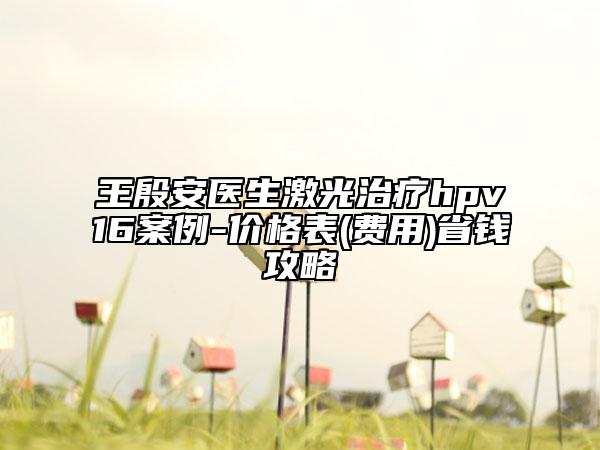 王殷安醫(yī)生激光治療hpv16案例-價格表(費用)省錢攻略