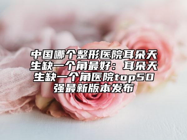 中國哪個整形醫(yī)院耳朵天生缺一個角最好：耳朵天生缺一個角醫(yī)院top50強最新版本發(fā)布