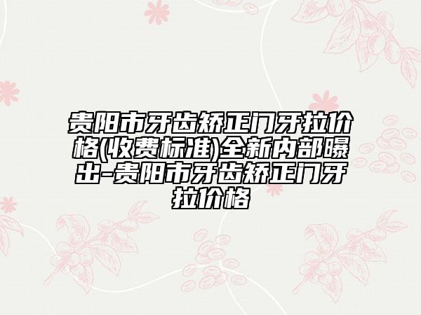 貴陽(yáng)市牙齒矯正門(mén)牙拉價(jià)格(收費(fèi)標(biāo)準(zhǔn))全新內(nèi)部曝出-貴陽(yáng)市牙齒矯正門(mén)牙拉價(jià)格