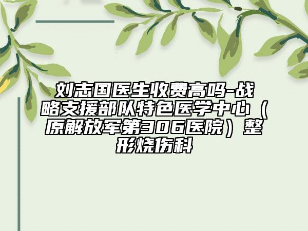 劉志國醫(yī)生收費高嗎-戰(zhàn)略支援部隊特色醫(yī)學(xué)中心（原解放軍第306醫(yī)院）整形燒傷科