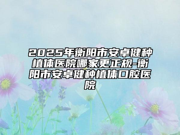 2025年衡陽(yáng)市安卓健種植體醫(yī)院哪家更正規(guī)-衡陽(yáng)市安卓健種植體口腔醫(yī)院