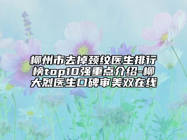 柳州市去掉頸紋醫(yī)生排行榜top10強(qiáng)重點介紹-柳大烈醫(yī)生口碑審美雙在線