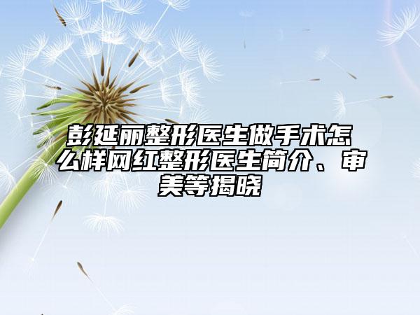彭延麗整形醫(yī)生做手術(shù)怎么樣網(wǎng)紅整形醫(yī)生簡介、審美等揭曉