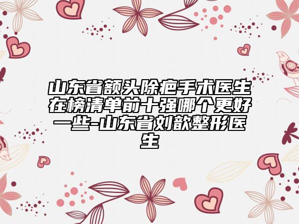 山東省額頭除疤手術醫(yī)生在榜清單前十強哪個更好一些-山東省劉歆整形醫(yī)生