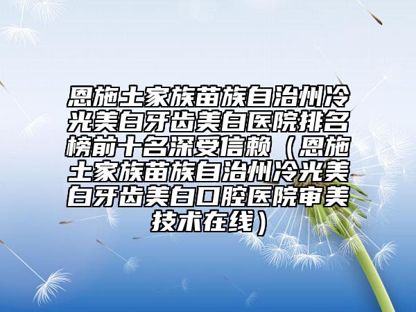 恩施土家族苗族自治州冷光美白牙齒美白醫(yī)院排名榜前十名深受信賴（恩施土家族苗族自治州冷光美白牙齒美白口腔醫(yī)院審美技術(shù)在線）