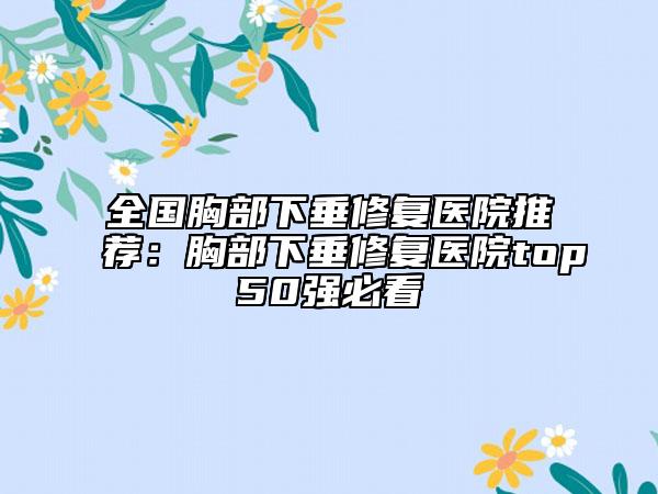 全國(guó)胸部下垂修復(fù)醫(yī)院推薦：胸部下垂修復(fù)醫(yī)院top50強(qiáng)必看