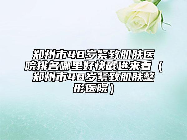 鄭州市48歲緊致肌膚醫(yī)院排名哪里好快戳進(jìn)來看（鄭州市48歲緊致肌膚整形醫(yī)院）