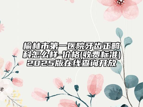榆林市第一醫(yī)院牙齒正畸科怎么樣-價格(收費標(biāo)準(zhǔn))2025版在線查詢開放