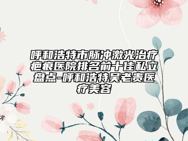 呼和浩特市脈沖激光治療疤痕醫(yī)院排名前十佳私立盤(pán)點(diǎn)-呼和浩特吳老貴醫(yī)療美容