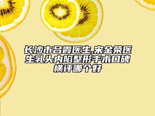 長沙市呂霞醫(yī)生,宋金榮醫(yī)生乳頭內(nèi)陷整形手術(shù)口碑橫評哪個好