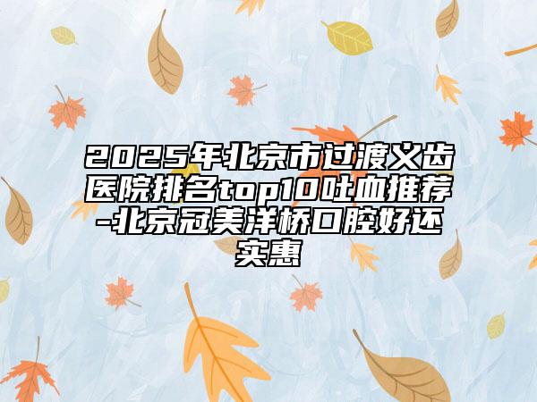 2025年北京市過渡義齒醫(yī)院排名top10吐血推薦-北京冠美洋橋口腔好還實惠
