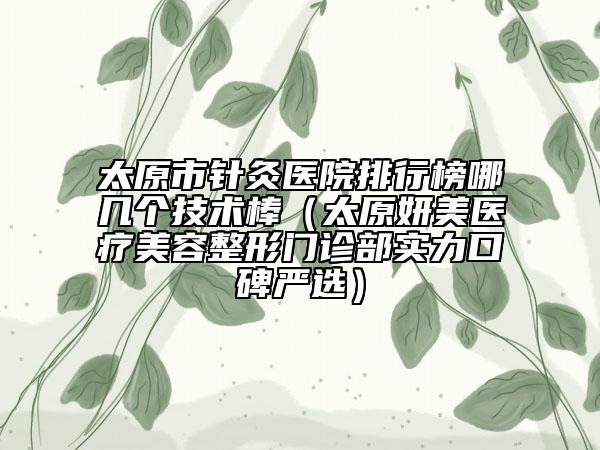 太原市針灸醫(yī)院排行榜哪幾個(gè)技術(shù)棒（太原妍美醫(yī)療美容整形門(mén)診部實(shí)力口碑嚴(yán)選）