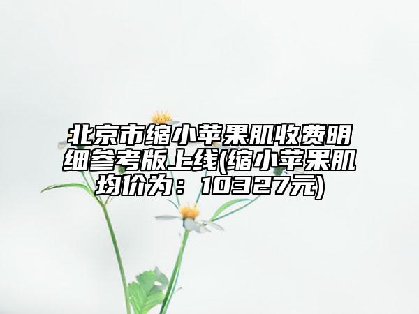 北京市縮小蘋果肌收費明細(xì)參考版上線(縮小蘋果肌均價為：10327元)