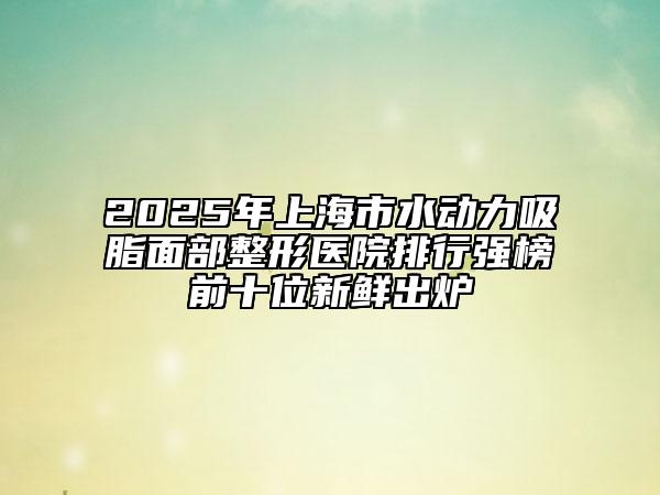 2025年上海市水動(dòng)力吸脂面部整形醫(yī)院排行強(qiáng)榜前十位新鮮出爐