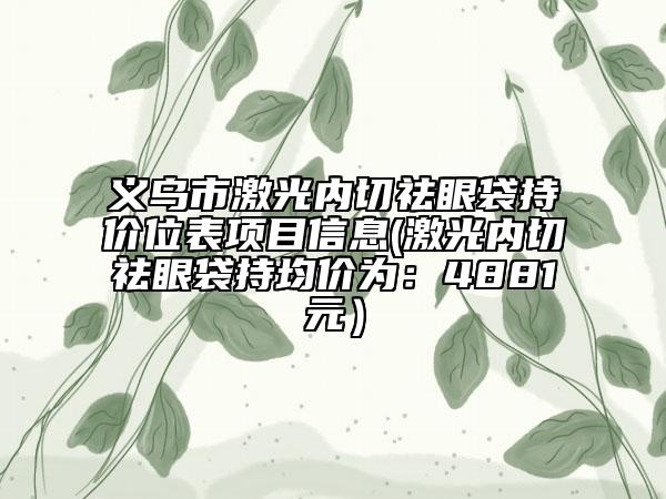 義烏市激光內(nèi)切祛眼袋持價(jià)位表項(xiàng)目信息(激光內(nèi)切祛眼袋持均價(jià)為：4881元）