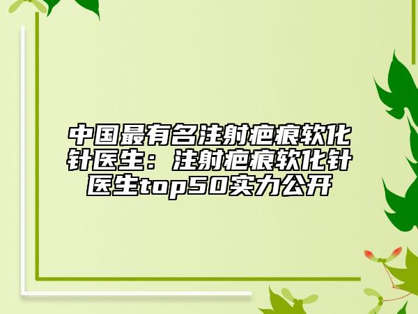 中國最有名注射疤痕軟化針醫(yī)生：注射疤痕軟化針醫(yī)生top50實(shí)力公開
