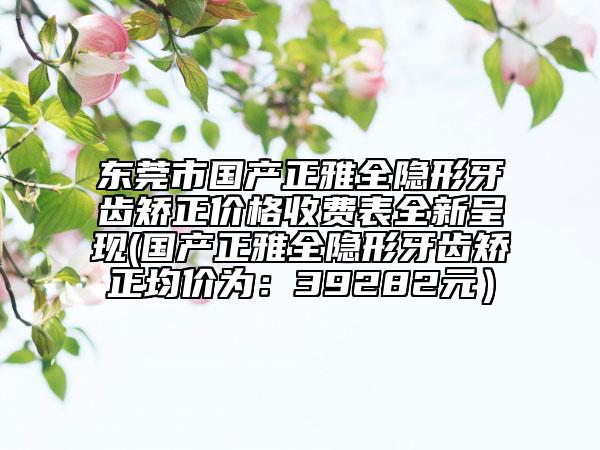 東莞市國產(chǎn)正雅全隱形牙齒矯正價格收費表全新呈現(xiàn)(國產(chǎn)正雅全隱形牙齒矯正均價為：39282元）