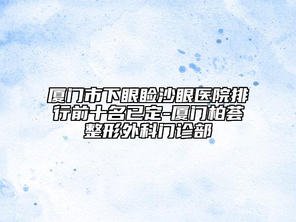廈門市下眼瞼沙眼醫(yī)院排行前十名已定-廈門柏薈整形外科門診部