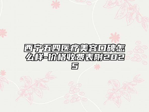 西寧五四醫(yī)療美容口碑怎么樣-價格收費表附2025