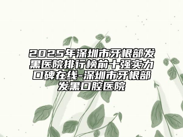 2025年深圳市牙根部發(fā)黑醫(yī)院排行榜前十強(qiáng)實(shí)力口碑在線-深圳市牙根部發(fā)黑口腔醫(yī)院