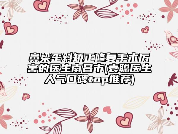 鼻梁歪斜矯正修復(fù)手術(shù)厲害的醫(yī)生南昌市(袁聰醫(yī)生人氣口碑top推薦)