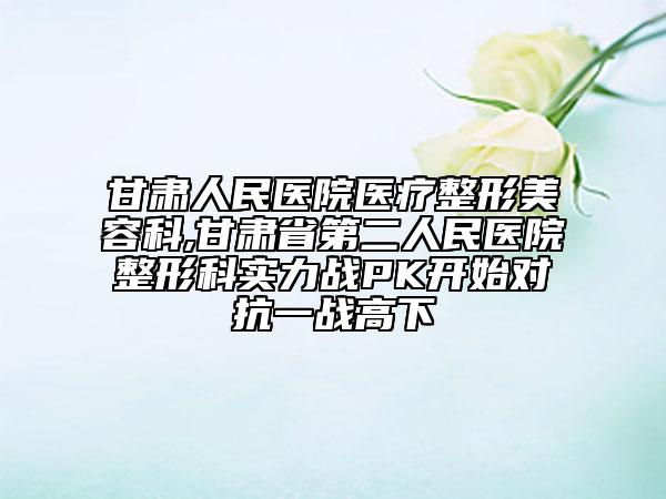 甘肅人民醫(yī)院醫(yī)療整形美容科,甘肅省第二人民醫(yī)院整形科實力戰(zhàn)PK開始對抗一戰(zhàn)高下