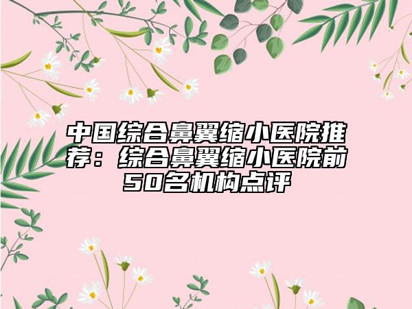 中國(guó)綜合鼻翼縮小醫(yī)院推薦：綜合鼻翼縮小醫(yī)院前50名機(jī)構(gòu)點(diǎn)評(píng)