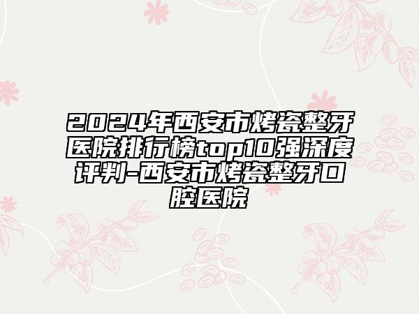 2024年西安市烤瓷整牙醫(yī)院排行榜top10強深度評判-西安市烤瓷整牙口腔醫(yī)院