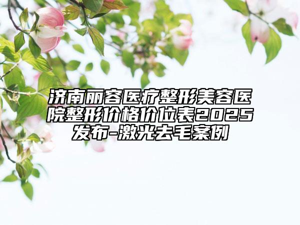 濟(jì)南麗容醫(yī)療整形美容醫(yī)院整形價格價位表2025發(fā)布-激光去毛案例