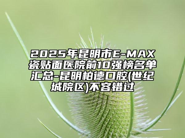 2025年昆明市E-MAX瓷貼面醫(yī)院前10強榜名單匯總-昆明柏德口腔(世紀(jì)城院區(qū))不容錯過