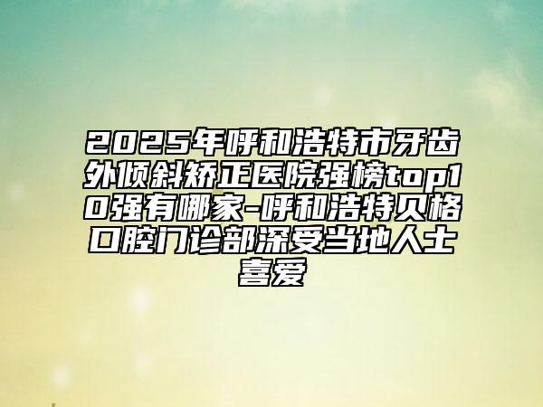 2025年呼和浩特市牙齒外傾斜矯正醫(yī)院強(qiáng)榜top10強(qiáng)有哪家-呼和浩特貝格口腔門診部深受當(dāng)?shù)厝耸肯矏? data-alt=