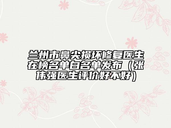 蘭州市鼻尖損壞修復(fù)醫(yī)生在榜名單白名單發(fā)布（張偉強(qiáng)醫(yī)生評(píng)價(jià)好不好）