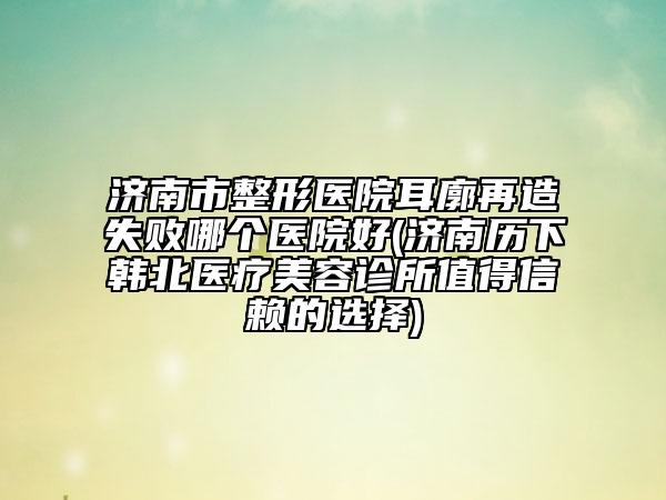 濟(jì)南市整形醫(yī)院耳廓再造失敗哪個(gè)醫(yī)院好(濟(jì)南歷下韓北醫(yī)療美容診所值得信賴的選擇)