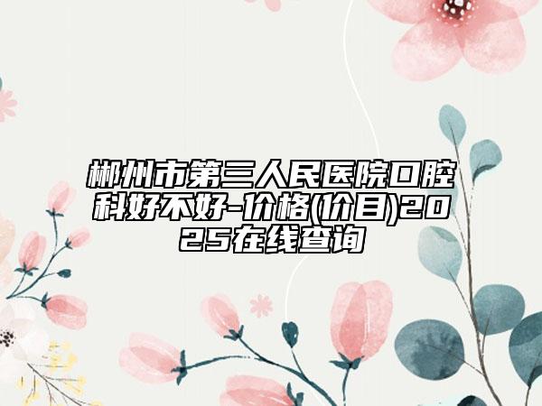 郴州市第三人民醫(yī)院口腔科好不好-價(jià)格(價(jià)目)2025在線(xiàn)查詢(xún)