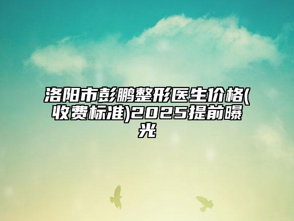 洛陽市彭鵬整形醫(yī)生價(jià)格(收費(fèi)標(biāo)準(zhǔn))2025提前曝光