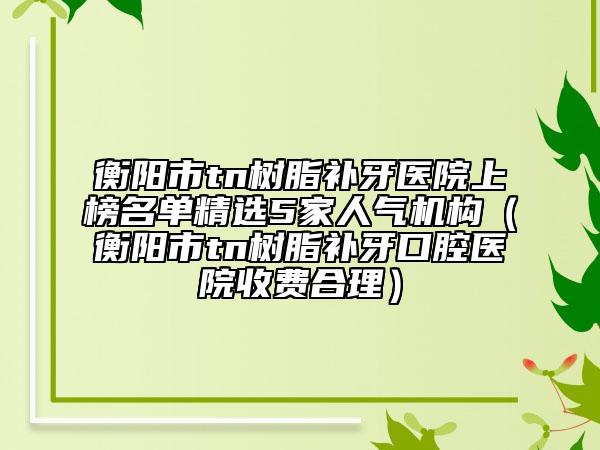 衡陽市tn樹脂補(bǔ)牙醫(yī)院上榜名單精選5家人氣機(jī)構(gòu)（衡陽市tn樹脂補(bǔ)牙口腔醫(yī)院收費(fèi)合理）