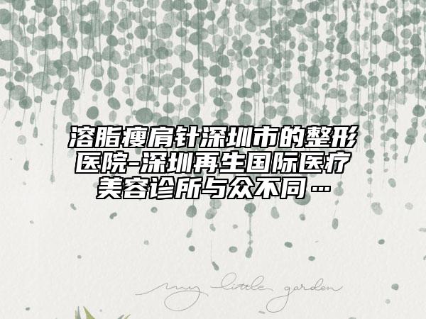 溶脂瘦肩針深圳市的整形醫(yī)院-深圳再生國(guó)際醫(yī)療美容診所與眾不同…