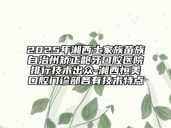 2025年湘西土家族苗族自治州矯正齙牙口腔醫(yī)院排行技術(shù)出眾-湘西恒美口腔門診部各有技術(shù)特點(diǎn)