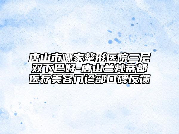 唐山市哪家整形醫(yī)院三層雙下巴好-唐山蘭梵蒂都醫(yī)療美容門診部口碑反饋