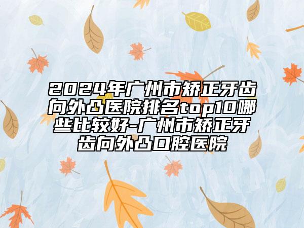 2024年廣州市矯正牙齒向外凸醫(yī)院排名top10哪些比較好-廣州市矯正牙齒向外凸口腔醫(yī)院