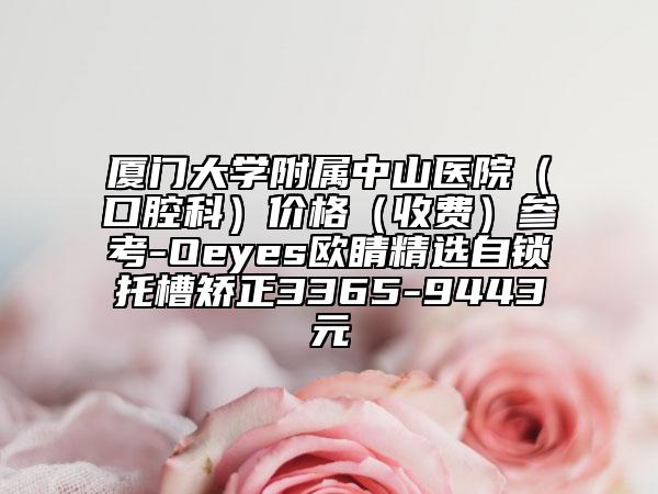 廈門大學(xué)附屬中山醫(yī)院（口腔科）價(jià)格（收費(fèi)）參考-Oeyes歐睛精選自鎖托槽矯正3365-9443元