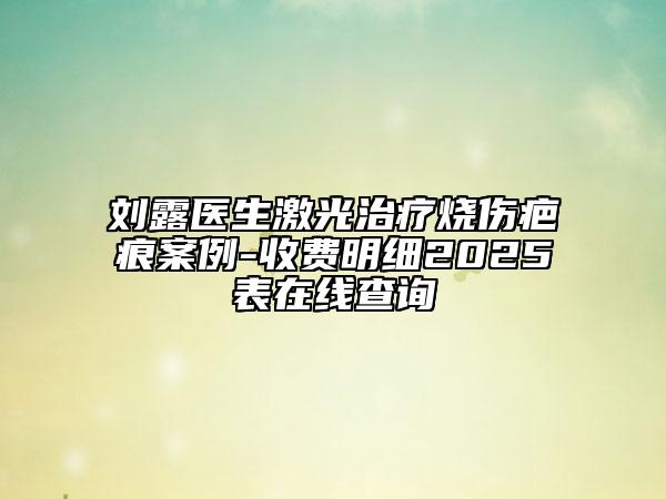 劉露醫(yī)生激光治療燒傷疤痕案例-收費明細(xì)2025表在線查詢