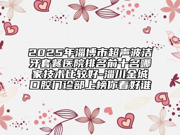 2025年淄博市超聲波潔牙套餐醫(yī)院排名前十名哪家技術(shù)比較好-淄川金城口腔門診部上榜你看好誰