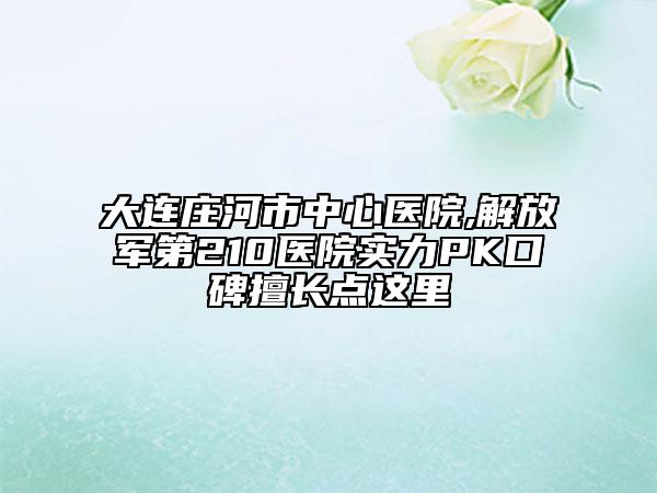 大連莊河市中心醫(yī)院,解放軍第210醫(yī)院實(shí)力PK口碑擅長(zhǎng)點(diǎn)這里